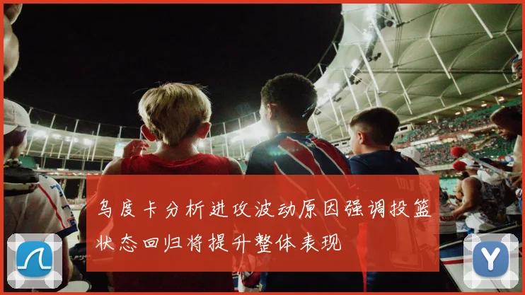 乌度卡分析进攻波动原因强调投篮状态回归将提升整体表现