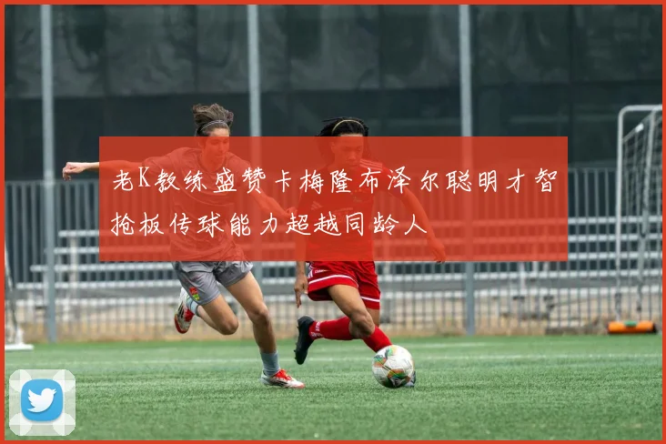 老K教练盛赞卡梅隆布泽尔聪明才智抢板传球能力超越同龄人
