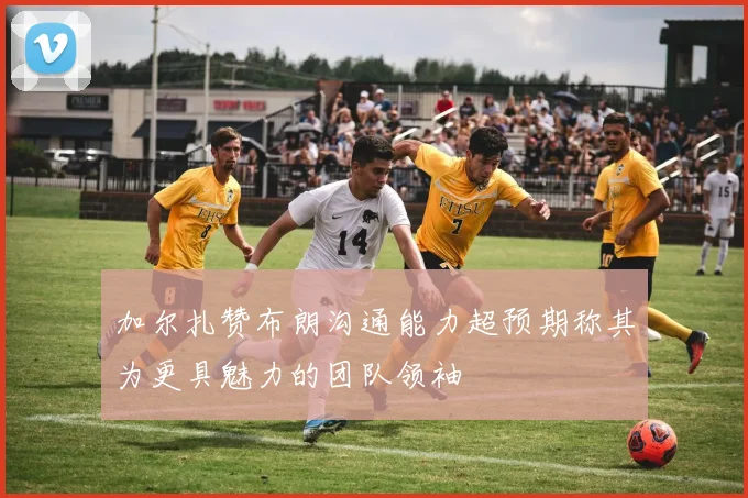 加尔扎赞布朗沟通能力超预期称其为更具魅力的团队领袖