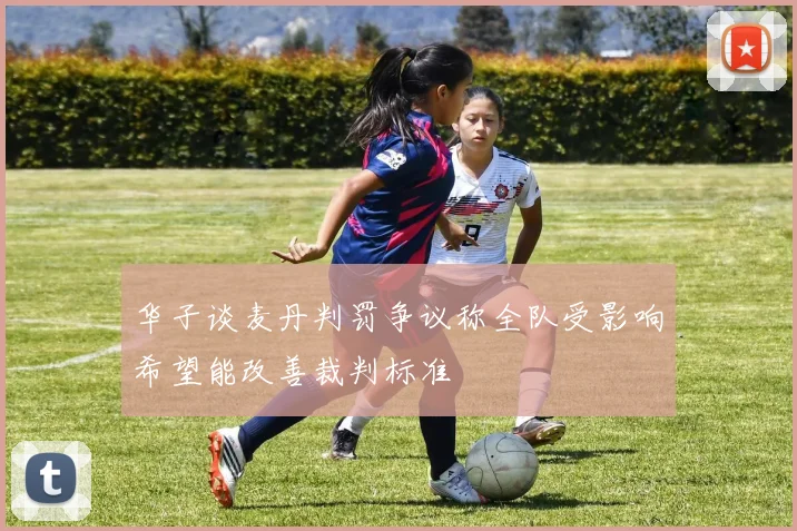 华子谈麦丹判罚争议称全队受影响希望能改善裁判标准