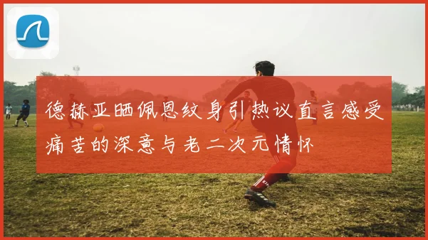 德赫亚晒佩恩纹身引热议直言感受痛苦的深意与老二次元情怀