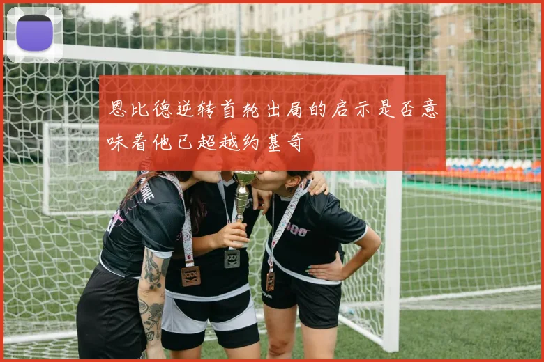 恩比德逆转首轮出局的启示是否意味着他已超越约基奇