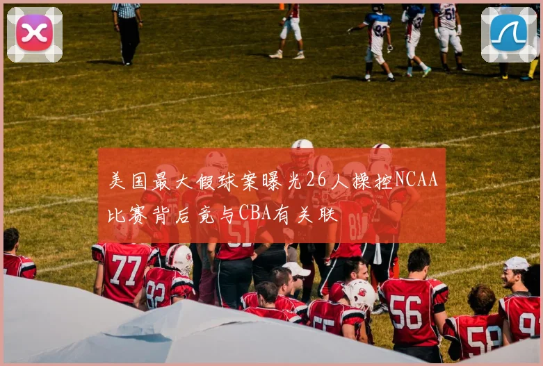 美国最大假球案曝光26人操控NCAA比赛背后竟与CBA有关联