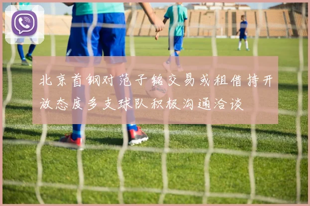 北京首钢对范子铭交易或租借持开放态度多支球队积极沟通洽谈