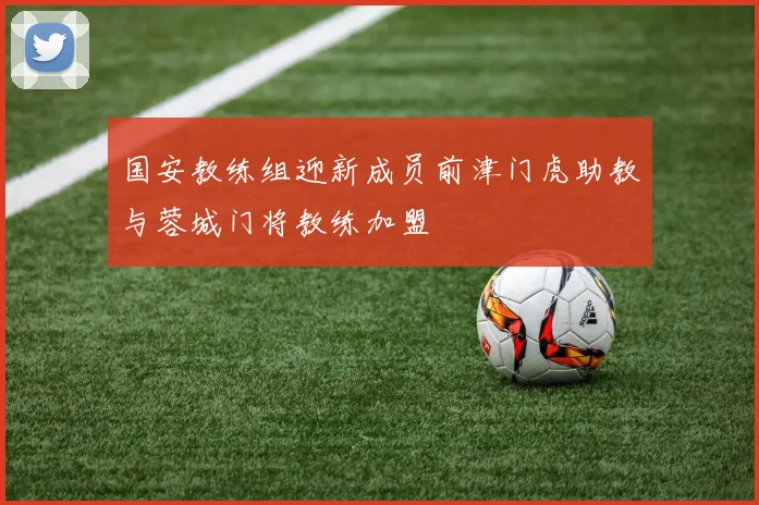国安教练组迎新成员前津门虎助教与蓉城门将教练加盟