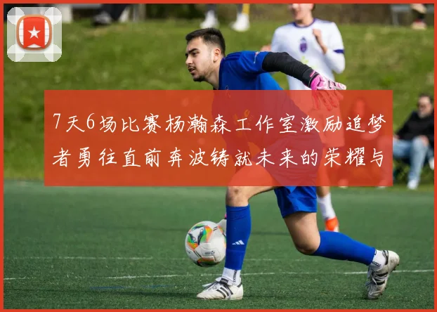 7天6场比赛杨瀚森工作室激励追梦者勇往直前奔波铸就未来的荣耀与成就