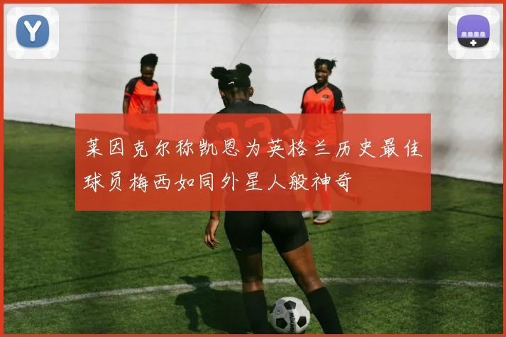 莱因克尔称凯恩为英格兰历史最佳球员梅西如同外星人般神奇