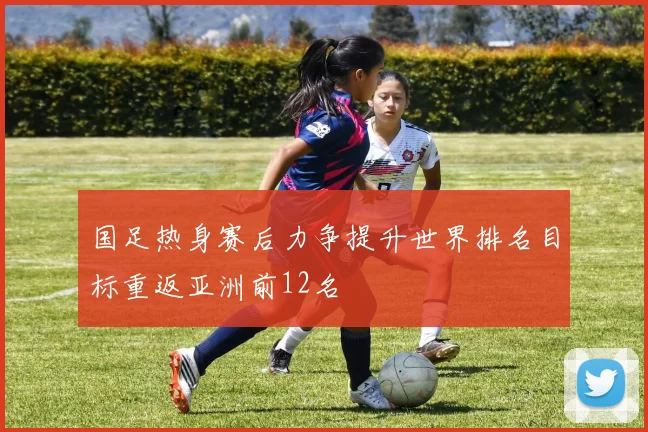 国足热身赛后力争提升世界排名目标重返亚洲前12名