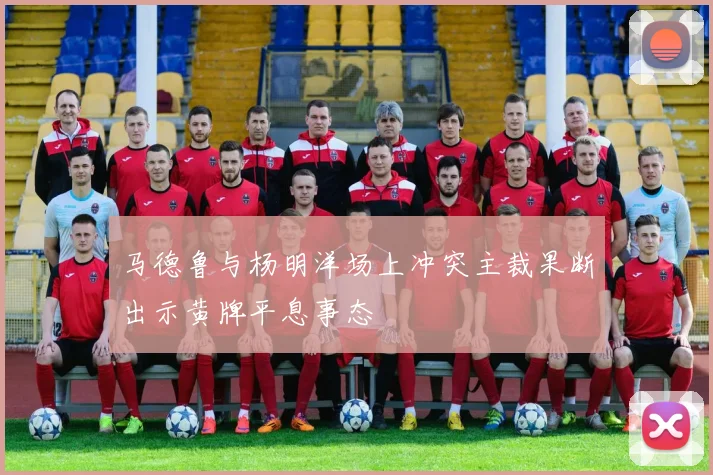 马德鲁与杨明洋场上冲突主裁果断出示黄牌平息事态