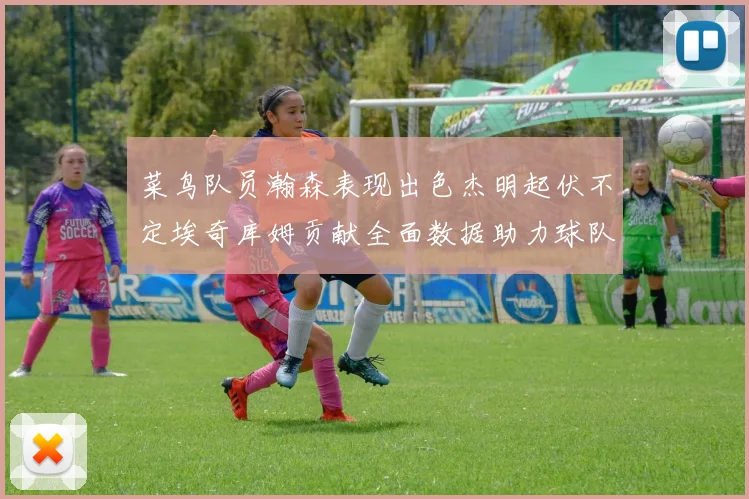 菜鸟队员瀚森表现出色杰明起伏不定埃奇库姆贡献全面数据助力球队