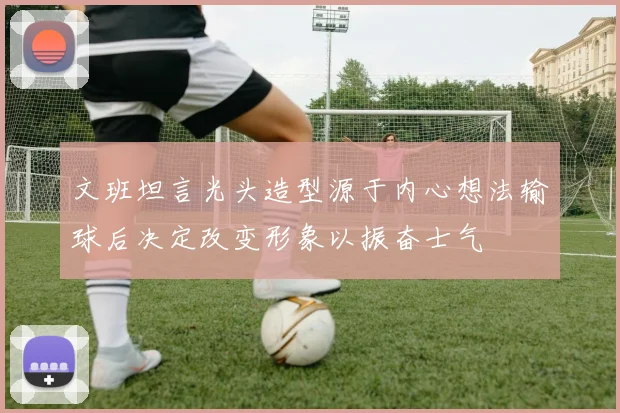 文班坦言光头造型源于内心想法输球后决定改变形象以振奋士气