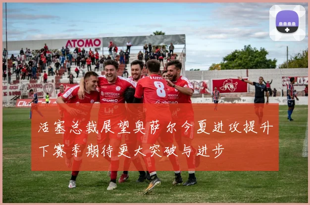 活塞总裁展望奥萨尔今夏进攻提升下赛季期待更大突破与进步