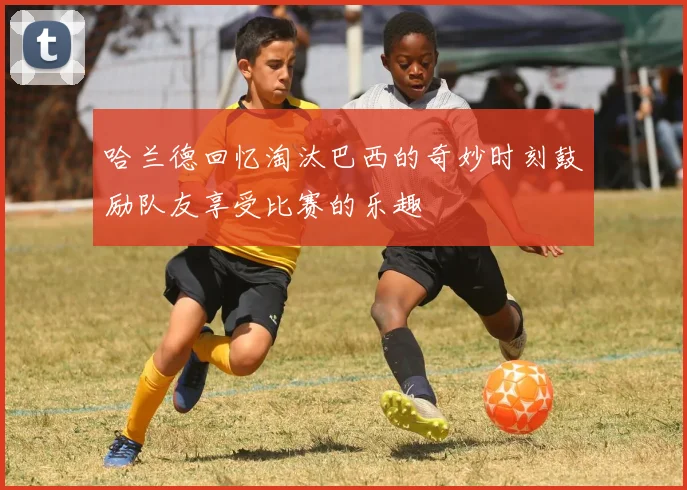 哈兰德回忆淘汰巴西的奇妙时刻鼓励队友享受比赛的乐趣