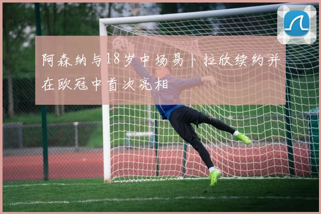 阿森纳与18岁中场易卜拉欣续约并在欧冠中首次亮相