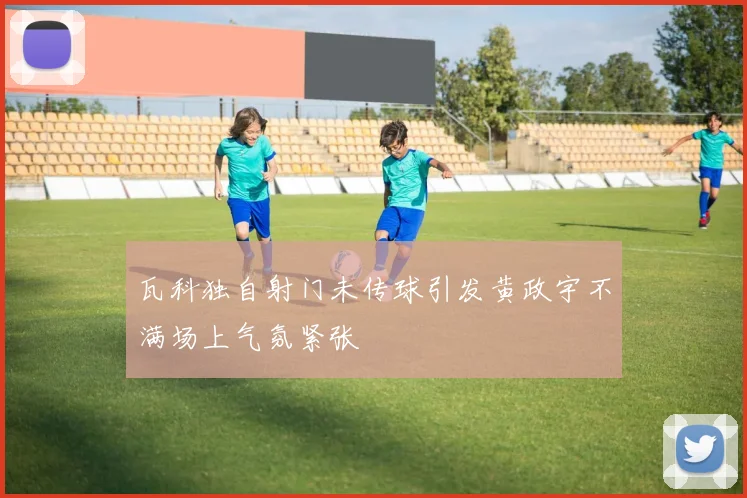 瓦科独自射门未传球引发黄政宇不满场上气氛紧张