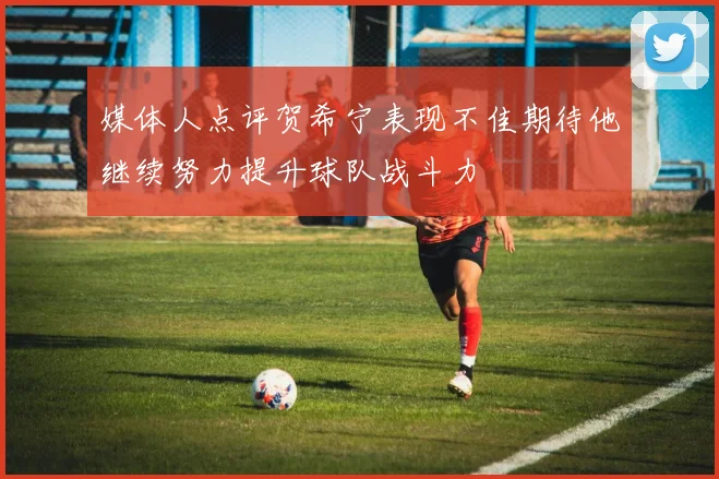 媒体人点评贺希宁表现不佳期待他继续努力提升球队战斗力