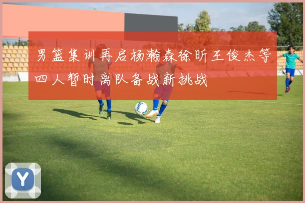 男篮集训再启杨瀚森徐昕王俊杰等四人暂时离队备战新挑战