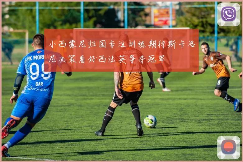 小西蒙尼归国专注训练期待斯卡洛尼决策看好西法英争夺冠军