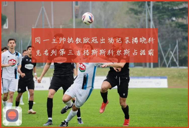 同一主帅执教欧冠出场记录揭晓科克名列第三吉格斯斯科尔斯占据前两位
